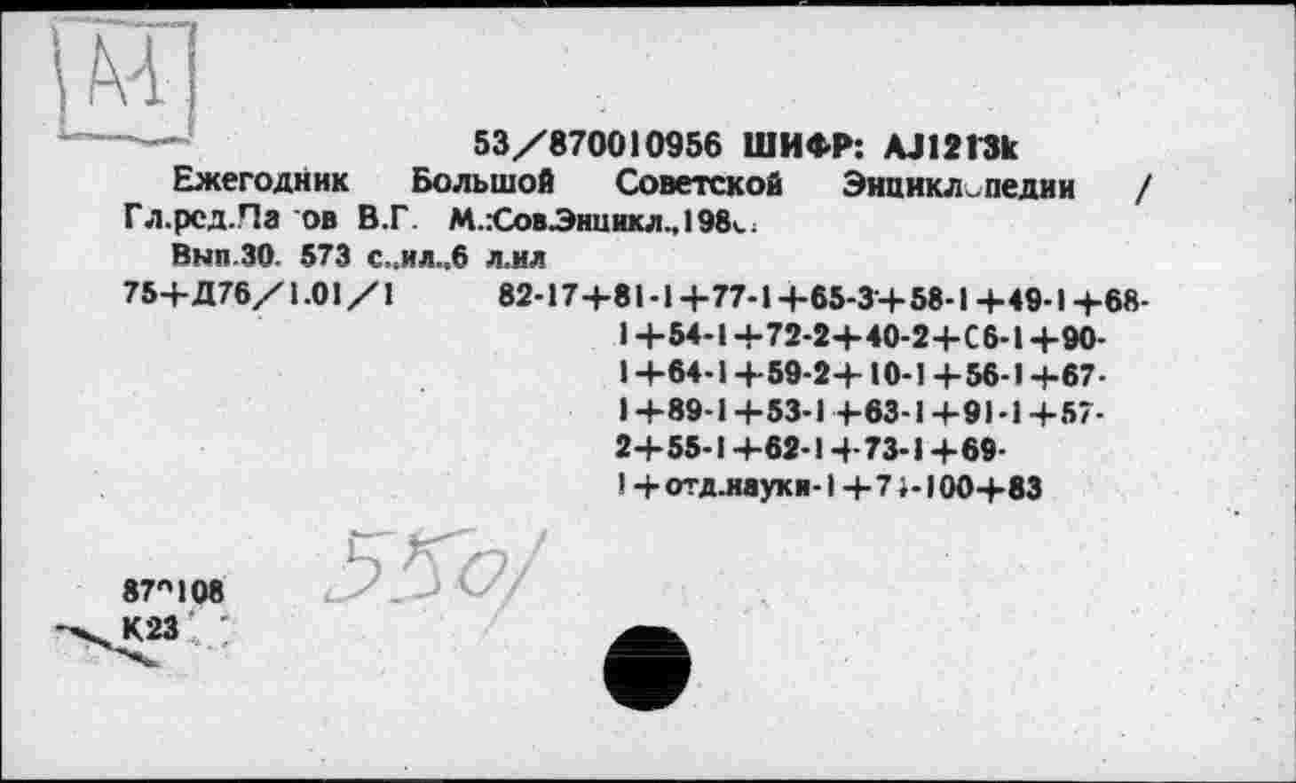 ﻿щ
---	53/870010956 ШИФР: AJ1213k
Ежегодник Большой Советской Энциклопедии / Гл.рсд.Па ов В.Г. М.:СовЭнникл., 198«..
Вып ЗО 573 с„ил..6 л.ил
75+Д76/1.01/1	82-17+81-1+77-1 +65-3+ 58-1+49-1 +68-
1 +54-1+72-2+40-2+С6-1 +90-1 +64-1+59-2+10-1 +56-1 +67-I +89-1 +53-1 +63-1+91-1 +57-2+55-1 +62-1 +73-1+69-
1 + отд.иауки-1 + 71-І 00+83
87"108 К23